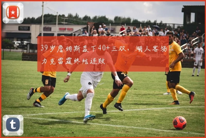 39岁詹姆斯轰下40+三双，湖人客场